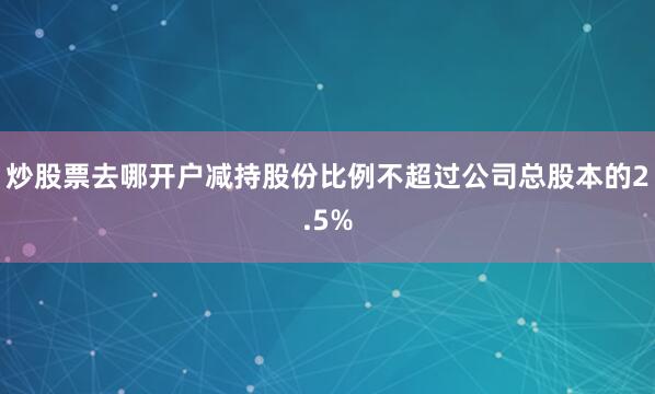 炒股票去哪开户减持股份比例不超过公司总股本的2.5%