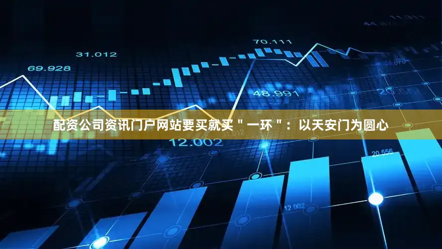 配资公司资讯门户网站要买就买＂一环＂：以天安门为圆心