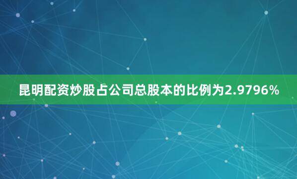 昆明配资炒股占公司总股本的比例为2.9796%