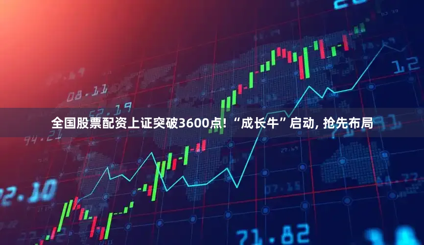 全国股票配资上证突破3600点! “成长牛”启动, 抢先布局