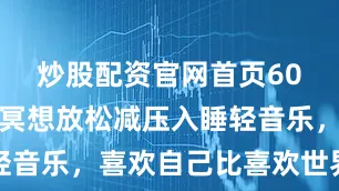 炒股配资官网首页60分钟打坐冥想放松减压入睡轻音乐，喜欢自己比喜欢世界重要