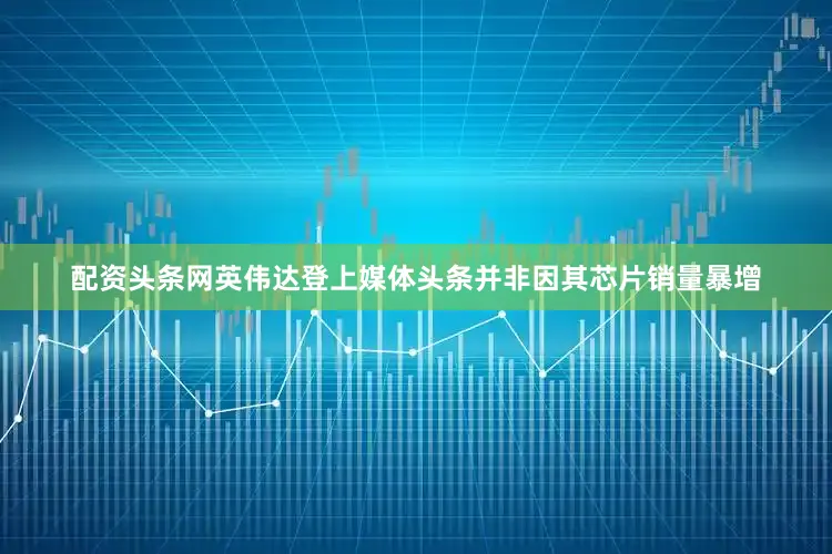配资头条网英伟达登上媒体头条并非因其芯片销量暴增