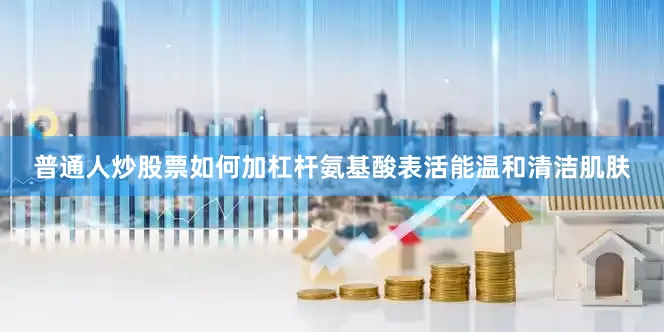 普通人炒股票如何加杠杆氨基酸表活能温和清洁肌肤