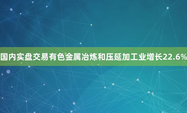 国内实盘交易有色金属冶炼和压延加工业增长22.6%