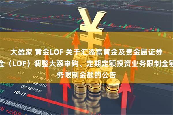 大盈家 黄金LOF 关于汇添富黄金及贵金属证券投资基金（LOF）调整大额申购、定期定额投资业务限制金额的公告
