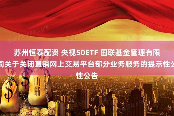 苏州恒泰配资 央视50ETF 国联基金管理有限公司关于关闭直销网上交易平台部分业务服务的提示性公告