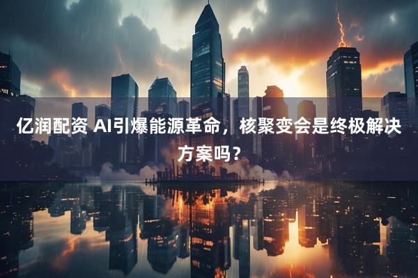 亿润配资 AI引爆能源革命，核聚变会是终极解决方案吗？