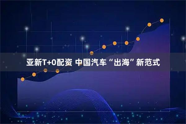 亚新T+0配资 中国汽车“出海”新范式