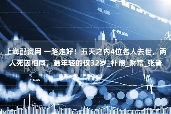 上海配资网 一路走好！五天之内4位名人去世，两人死因相同，最年轻的仅32岁_朴翔_财富_张晋