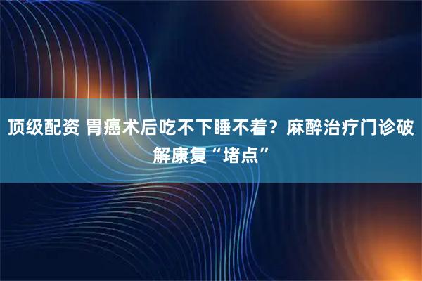 顶级配资 胃癌术后吃不下睡不着？麻醉治疗门诊破解康复“堵点”