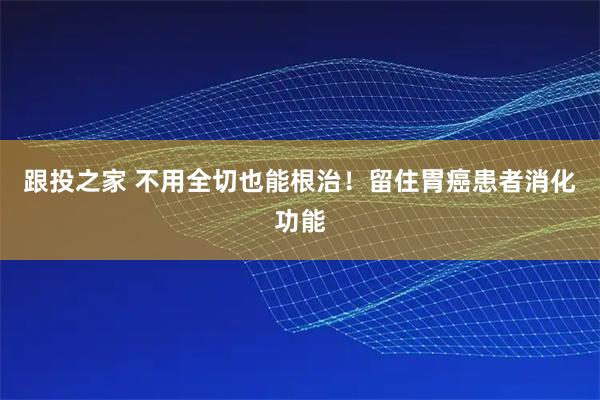 跟投之家 不用全切也能根治！留住胃癌患者消化功能