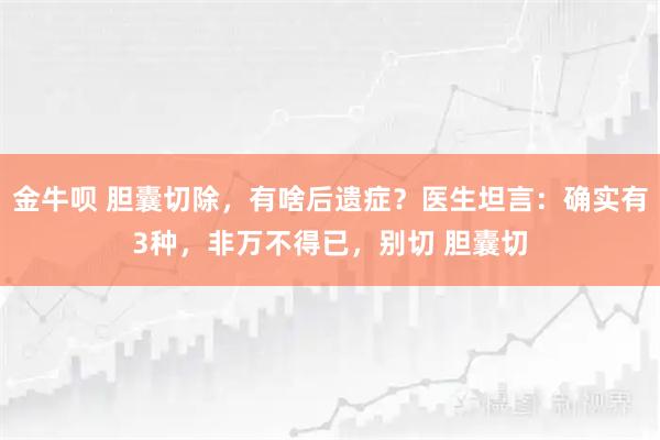金牛呗 胆囊切除，有啥后遗症？医生坦言：确实有3种，非万不得已，别切 胆囊切