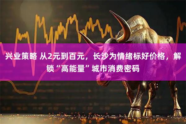 兴业策略 从2元到百元，长沙为情绪标好价格，解锁“高能量”城市消费密码