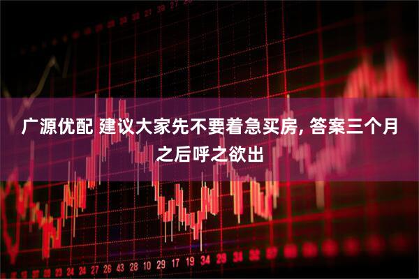 广源优配 建议大家先不要着急买房, 答案三个月之后呼之欲出