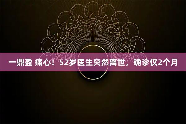 一鼎盈 痛心！52岁医生突然离世，确诊仅2个月