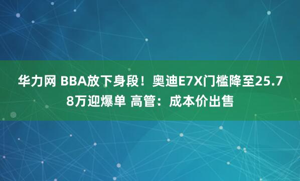 华力网 BBA放下身段！奥迪E7X门槛降至25.78万迎爆单 高管：成本价出售